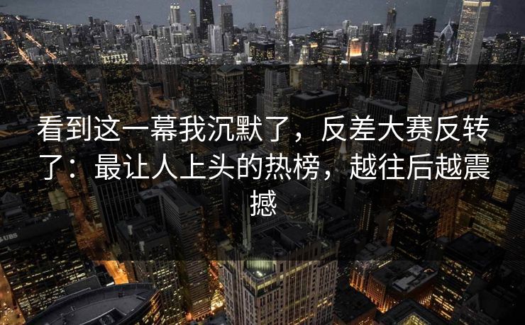 看到这一幕我沉默了，反差大赛反转了：最让人上头的热榜，越往后越震撼