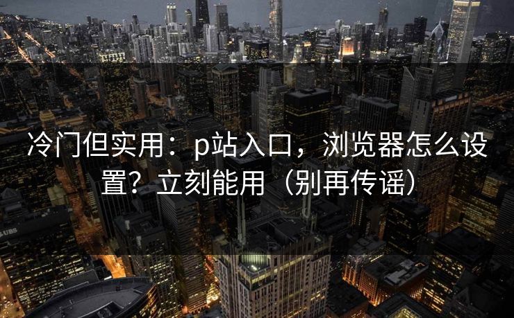 冷门但实用:p站入口,浏览器怎么设置?立刻能用(别再传谣) 冷门但实用:p站入口,浏览器怎么设置?立刻能用(别再传谣)