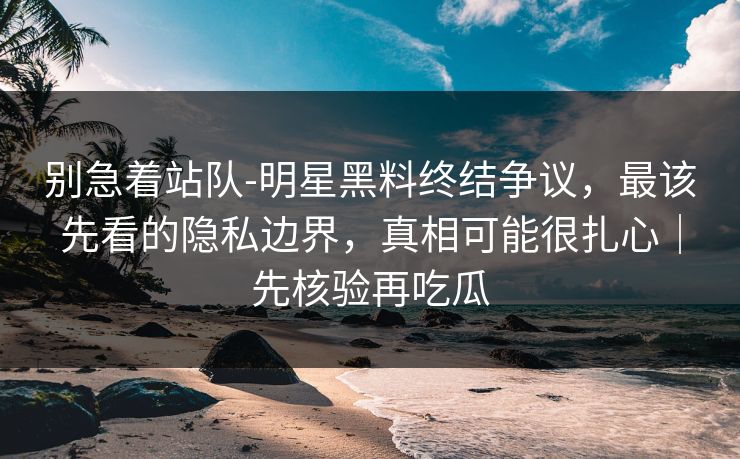 别急着站队-明星黑料终结争议,最该先看的隐私边界,真相可能很扎心|先核验再吃瓜 别急着站队-明星黑料终结争议,最该先看的隐私边界,真相可能很扎心|先核验再吃瓜