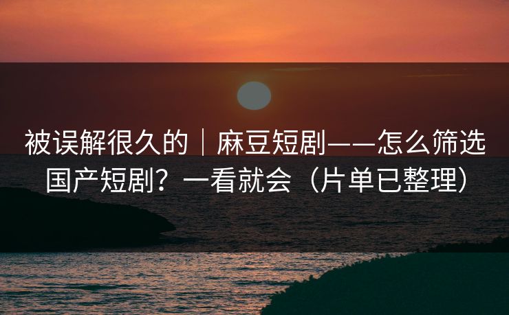 被误解很久的｜麻豆短剧——怎么筛选国产短剧？一看就会（片单已整理）