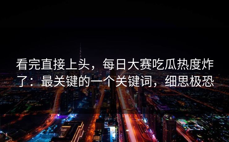 看完直接上头，每日大赛吃瓜热度炸了：最关键的一个关键词，细思极恐