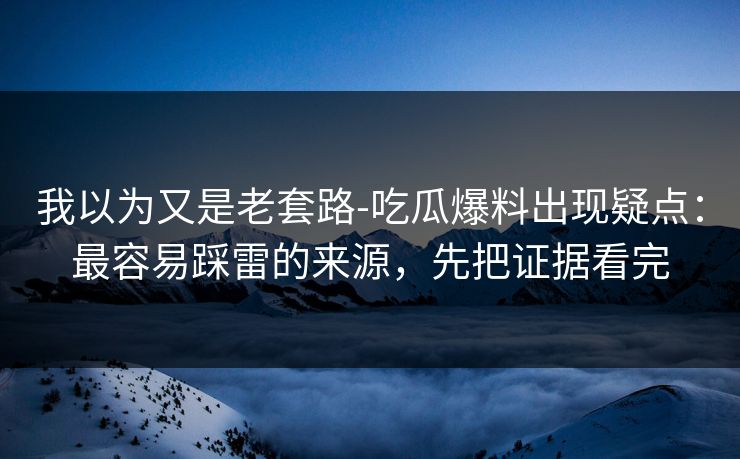我以为又是老套路-吃瓜爆料出现疑点:最容易踩雷的来源,先把证据看完 我以为又是老套路-吃瓜爆料出现疑点:最容易踩雷的来源,先把证据看完