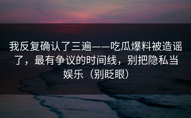 我反复确认了三遍——吃瓜爆料被造谣了,最有争议的时间线,别把隐私当娱乐(别眨眼) 我反复确认了三遍——吃瓜爆料被造谣了,最有争议的时间线,别把隐私当娱乐(别眨眼)