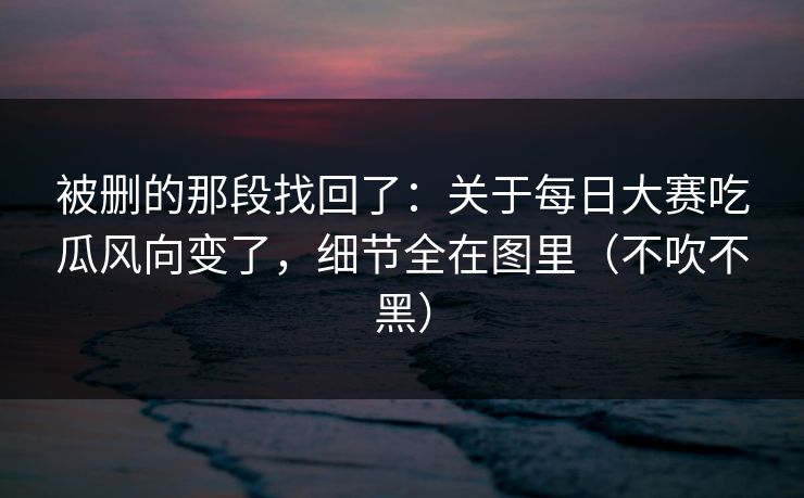 被删的那段找回了:关于每日大赛吃瓜风向变了,细节全在图里(不吹不黑) 被删的那段找回了:关于每日大赛吃瓜风向变了,细节全在图里(不吹不黑)