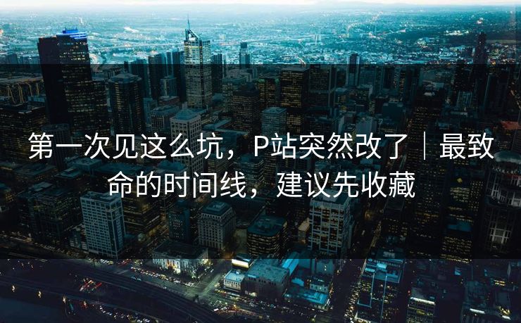 第一次见这么坑,P站突然改了|最致命的时间线,建议先收藏 第一次见这么坑,P站突然改了|最致命的时间线,建议先收藏