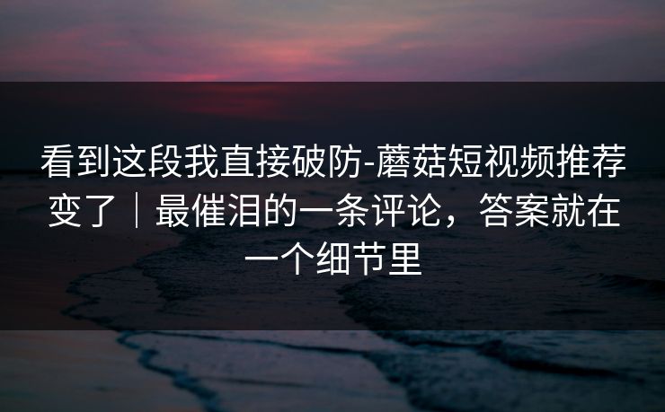 看到这段我直接破防-蘑菇短视频推荐变了｜最催泪的一条评论，答案就在一个细节里