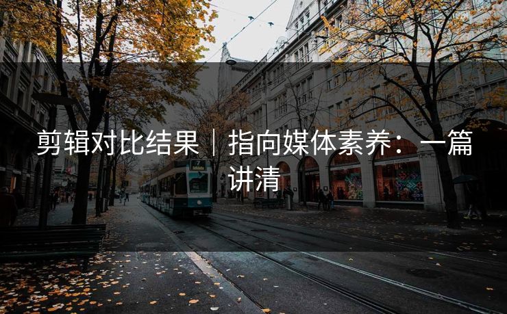 剪辑对比结果|指向媒体素养:一篇讲清 剪辑对比结果|指向媒体素养:一篇讲清