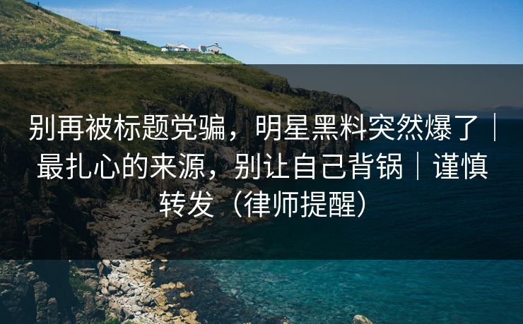 别再被标题党骗，明星黑料突然爆了｜最扎心的来源，别让自己背锅｜谨慎转发（律师提醒）