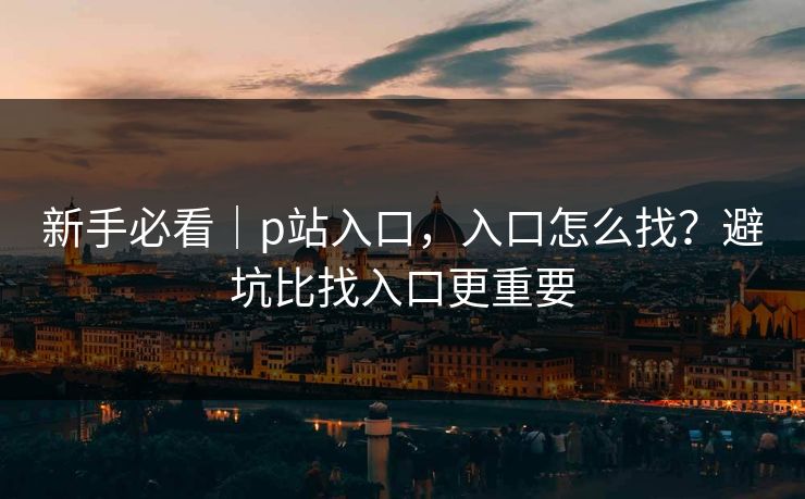 新手必看|p站入口,入口怎么找?避坑比找入口更重要 新手必看|p站入口,入口怎么找?避坑比找入口更重要