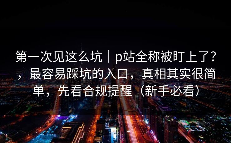 第一次见这么坑｜p站全称被盯上了？，最容易踩坑的入口，真相其实很简单，先看合规提醒（新手必看）