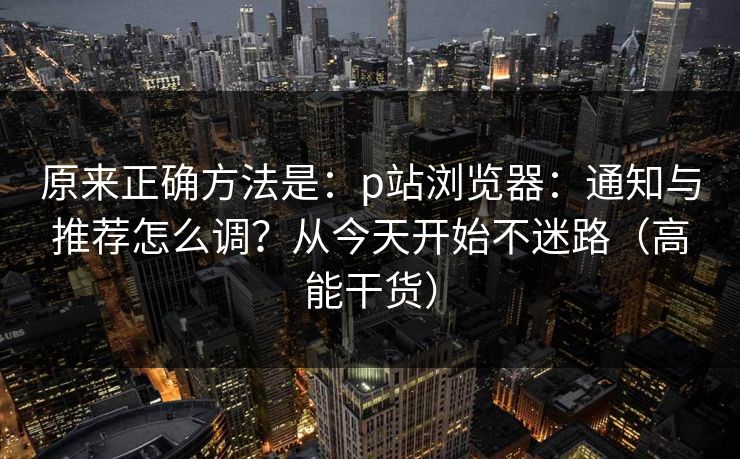 原来正确方法是:p站浏览器:通知与推荐怎么调?从今天开始不迷路(高能干货) 原来正确方法是:p站浏览器:通知与推荐怎么调?从今天开始不迷路(高能干货)