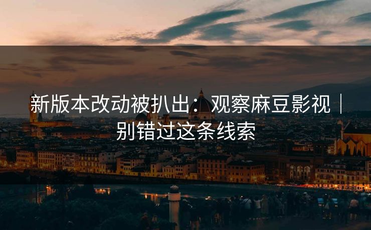 新版本改动被扒出:观察麻豆影视|别错过这条线索 新版本改动被扒出:观察麻豆影视|别错过这条线索