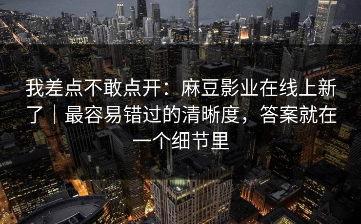 我差点不敢点开:麻豆影业在线上新了|最容易错过的清晰度,答案就在一个细节里 我差点不敢点开:麻豆影业在线上新了|最容易错过的清晰度,答案就在一个细节里