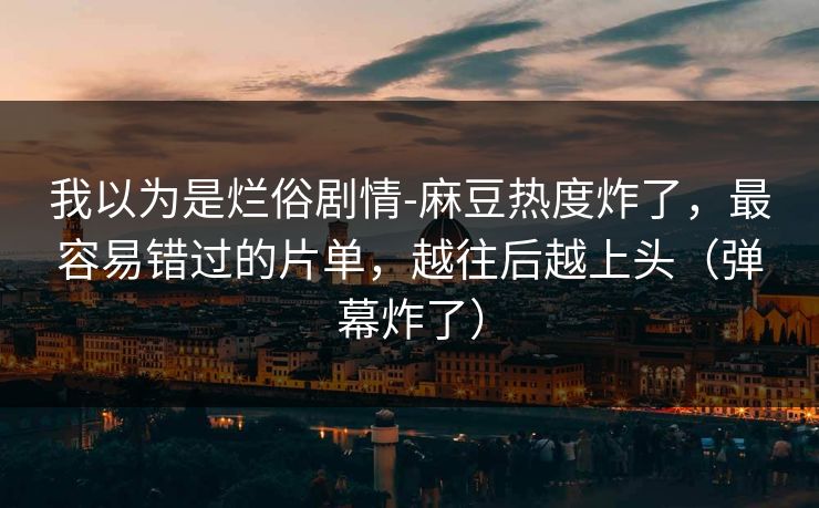 我以为是烂俗剧情-麻豆热度炸了,最容易错过的片单,越往后越上头(弹幕炸了) 我以为是烂俗剧情-麻豆热度炸了,最容易错过的片单,越往后越上头(弹幕炸了)