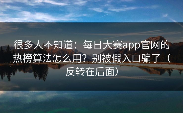 很多人不知道:每日大赛app官网的热榜算法怎么用?别被假入口骗了(反转在后面) 很多人不知道:每日大赛app官网的热榜算法怎么用?别被假入口骗了(反转在后面)