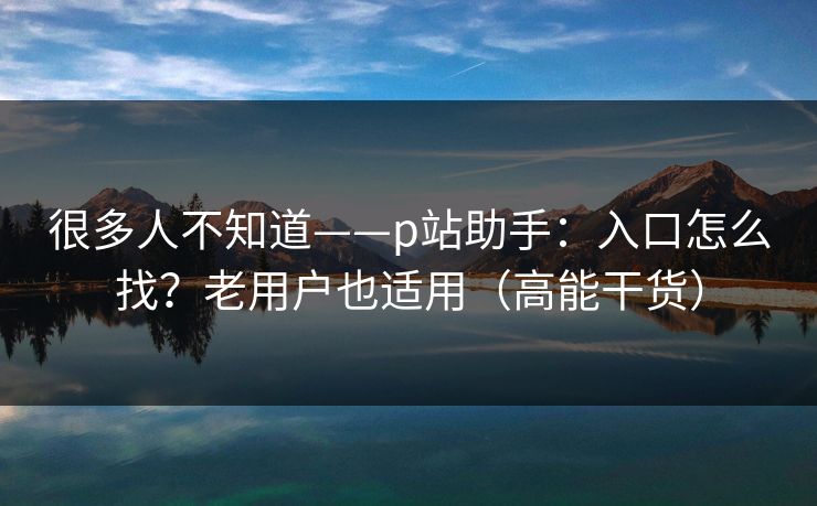 很多人不知道——p站助手：入口怎么找？老用户也适用（高能干货）