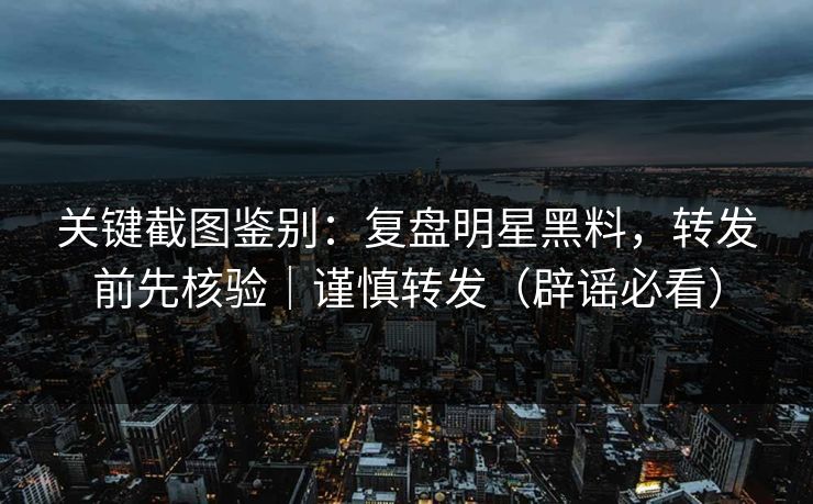 关键截图鉴别：复盘明星黑料，转发前先核验｜谨慎转发（辟谣必看）