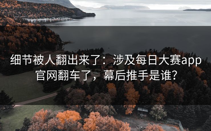 细节被人翻出来了：涉及每日大赛app官网翻车了，幕后推手是谁？