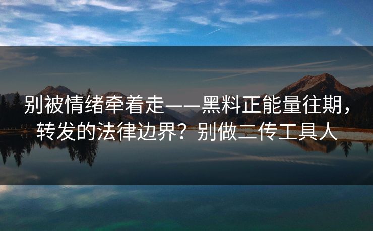 别被情绪牵着走——黑料正能量往期,转发的法律边界?别做二传工具人 别被情绪牵着走——黑料正能量往期,转发的法律边界?别做二传工具人